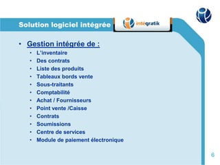 Solution logiciel intégrée

• Gestion intégrée de :
   •   L’inventaire
   •   Des contrats
   •   Liste des produits
   •   Tableaux bords vente
   •   Sous-traitants
   •   Comptabilité
   •   Achat / Fournisseurs
   •   Point vente /Caisse
   •   Contrats
   •   Soumissions
   •   Centre de services
   •   Module de paiement électronique

                                         6
 