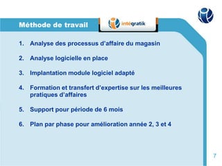 Méthode de travail

1. Analyse des processus d’affaire du magasin

2. Analyse logicielle en place

3. Implantation module logiciel adapté

4. Formation et transfert d’expertise sur les meilleures
   pratiques d’affaires

5. Support pour période de 6 mois

6. Plan par phase pour amélioration année 2, 3 et 4




                                                           7
 