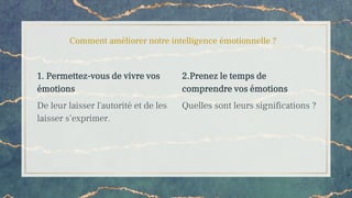 Comment améliorer notre intelligence émotionnelle ?
1. Permettez-vous de vivre vos
émotions
De leur laisser l'autorité et de les
laisser s’exprimer.
2.Prenez le temps de
comprendre vos émotions
Quelles sont leurs significations ?
 