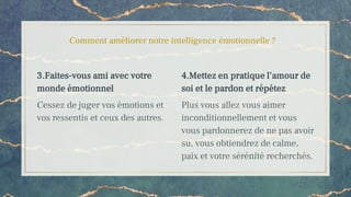 Comment améliorer notre intelligence émotionnelle ?
3.Faites-vous ami avec votre
monde émotionnel
Cessez de juger vos émotions et
vos ressentis et ceux des autres.
4.Mettez en pratique l’amour de
soi et le pardon et répétez
Plus vous allez vous aimer
inconditionnellement et vous
vous pardonnerez de ne pas avoir
su, vous obtiendrez de calme,
paix et votre sérénité recherchés.
 