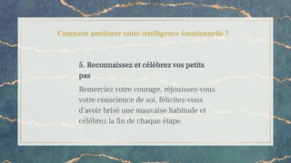 Comment améliorer notre intelligence émotionnelle ?
5. Reconnaissez et célébrez vos petits
pas
Remerciez votre courage, réjouissez-vous
votre conscience de soi, félicitez-vous
d’avoir brisé une mauvaise habitude et
célébrez la fin de chaque étape.
 