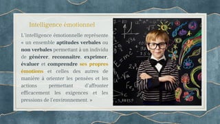 Intelligence émotionnel
L’intelligence émotionnelle représente
« un ensemble aptitudes verbales ou
non verbales permettant à un individu
de générer, reconnaître, exprimer,
évaluer et comprendre ses propres
émotions et celles des autres de
manière à orienter les pensées et les
actions permettant d’affronter
efficacement les exigences et les
pressions de l’environnement. »
 