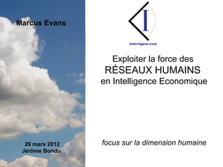 I
Marcus Evans



                                                      Exploiter la force des
                                                RÉSEAUX HUMAINS
                                             en Intelligence Economique




     29 mars 2012                             focus sur la dimension humaine
    Jérôme Bondu

                    Inter-Ligere SARL - Site: inter-ligere.com - Blog: inter-ligere.net
 