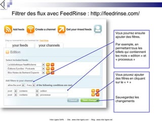 Filtrer des flux avec FeedRinse : http://feedrinse.com/Vous pourrez ensuite ajouter des filtres.Par exemple, en permettant tous les billets qui contiennent les mots « edition » et « processus »Vous pouvez ajouter des filtres en cliquant sur le « + »Sauvegardez les changementsInter-Ligere SARL   -  Site : www.inter-ligere.com  -  Blog : www.inter-ligere.net