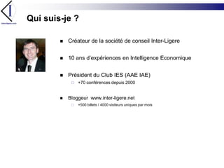 Qui suis-je ?Créateur de la société de conseil Inter-Ligere10 ans d’expériences en Intelligence EconomiquePrésident du Club IES (AAE IAE) +70 conférences depuis 2000Bloggeur www.inter-ligere.net+500 billets / 4000 visiteurs uniques par mois