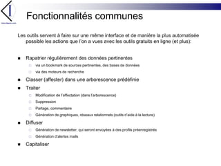 Fonctionnalités communesLes outils servent à faire sur une même interface et de manière la plus automatisée possible les actions que l’on a vues avec les outils gratuits en ligne (et plus):Rapatrier régulièrement des données pertinentesvia un bookmark de sources pertinentes, des bases de donnéesvia des moteurs de rechercheClasser (affecter) dans une arborescence prédéfinieTraiter Modification de l’affectation (dans l’arborescence)SuppressionPartage, commentaireGénération de graphiques, réseaux relationnels (outils d’aide à la lecture)DiffuserGénération de newsletter, qui seront envoyées à des profils préenregistrésGénération d’alertes mailsCapitaliser