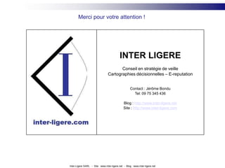 Merci pour votre attention !INTER LIGEREConseil en stratégie de veilleCartographies décisionnelles – E-reputationContact : Jérôme BonduTel: 09 75 345 436Blog : http://www.inter-ligere.netSite : http://www.inter-ligere.comInter-Ligere SARL   -  Site : www.inter-ligere.net  -  Blog : www.inter-ligere.net