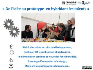 16
« De l’idée au prototype en hybridant les talents »
Réduire les délais et coûts de développement,
Impliquer tôt les utilisateurs et partenaires,
Implémentation continue de nouvelles fonctionnalités,
Encourager l’innovation et le design,
Meilleure implication des collaborateurs…
€

J
C
 