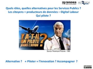 6
Quels rôles, quelles alternatives pour les Services Publics ?
Les citoyens = producteurs de données – Digital Labour
Qui pilote ?
Source: Paramount Pictures - 1980
Alternative ? « Piloter » l’innovation ? Accompagner ?
 