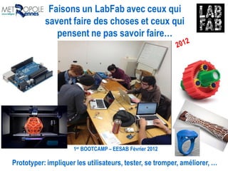 Faisons un LabFab avec ceux qui
savent faire des choses et ceux qui
pensent ne pas savoir faire…
1er BOOTCAMP – EESAB Février 2012
Prototyper: impliquer les utilisateurs, tester, se tromper, améliorer, …
 
