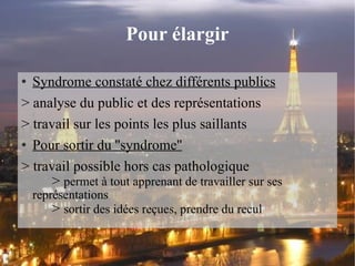 Pour élargir Syndrome constaté chez différents publics > analyse du public et des représentations > travail sur les points les plus saillants Pour sortir du ''syndrome'' > travail possible hors cas pathologique >  permet à tout apprenant de travailler sur ses  représentations >  sortir des idées reçues, prendre du recul  