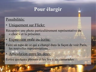 Pour élargir Possibilités: Uniquement sur Flickr: Récupérer une photo particulièrement représentative du « choc » et la présenter. Expression orale ou écrite: Faire un topo de ce qui a changé dans la façon de voir Paris, les nouvelles représentations... Articulation entre les deux: Ecrire quelques phrases et les lire à ses camarades 