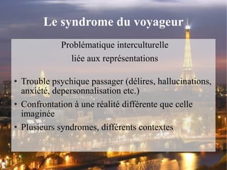 Le syndrome du voyageur Problématique interculturelle liée aux représentations Trouble psychique passager (délires, hallucinations, anxiété, depersonnalisation etc.) Confrontation à une réalité différente que celle imaginée Plusieurs syndromes, différents contextes 
