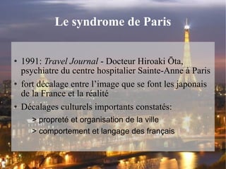 Le syndrome de Paris 1991:  Travel Journal  - Docteur Hiroaki Ōta, psychiatre du centre hospitalier Sainte-Anne à Paris fort décalage entre l’image que se font les japonais de la France et la réalité Décalages culturels importants constatés:  > propreté et organisation de la ville > comportement et langage des français 
