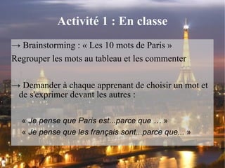 Activité 1 : En classe ->  Brainstorming : « Les 10 mots de Paris » Regrouper les mots au tableau et les commenter ->  Demander à chaque apprenant de choisir un mot et de s'exprimer devant les autres : «  Je pense que Paris est...parce que …  » «  Je pense que les français sont...parce que...  »  