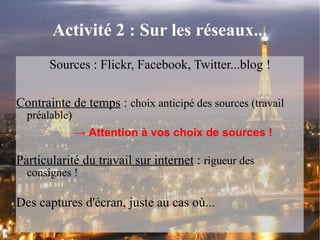 Activité 2 : Sur les réseaux... Sources : Flickr, Facebook, Twitter...blog ! Contrainte de temps  :  choix anticipé des sources (travail préalable) ->  Attention à vos choix de sources ! Particularité du travail sur internet  :  rigueur des consignes ! Des captures d'écran, juste au cas où... 
