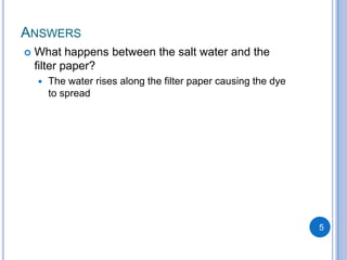ANSWERS
   What happens between the salt water and the
    filter paper?
       The water rises along the filter paper causing the dye
        to spread




                                                                 5
 