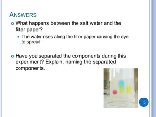 ANSWERS
   What happens between the salt water and the
    filter paper?
       The water rises along the filter paper causing the dye
        to spread


   Have you separated the components during this
    experiment? Explain, naming the separated
    components.




                                                                 5
 