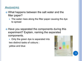 ANSWERS
   What happens between the salt water and the
    filter paper?
       The water rises along the filter paper causing the dye
        to spread


   Have you separated the components during this
    experiment? Explain, naming the separated
    components.
     Only the green dye is separated into
    two distinct tasks of colours :
    yellow and blue


                                                                 5
 