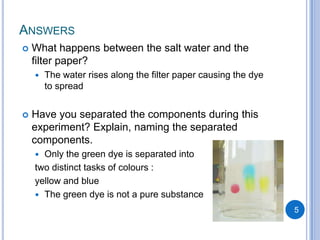 ANSWERS
   What happens between the salt water and the
    filter paper?
       The water rises along the filter paper causing the dye
        to spread


   Have you separated the components during this
    experiment? Explain, naming the separated
    components.
     Only the green dye is separated into
    two distinct tasks of colours :
    yellow and blue
     The green dye is not a pure substance

                                                                 5
 