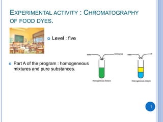 EXPERIMENTAL ACTIVITY : CHROMATOGRAPHY
OF FOOD DYES.


                      Level : five




   Part A of the program : homogeneous
    mixtures and pure substances.




                                          1
 