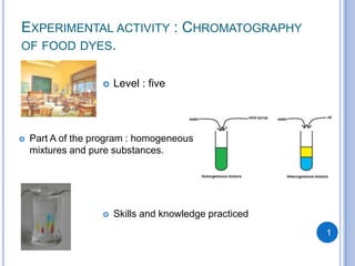 EXPERIMENTAL ACTIVITY : CHROMATOGRAPHY
OF FOOD DYES.


                      Level : five




   Part A of the program : homogeneous
    mixtures and pure substances.




                      Skills and knowledge practiced
                                                        1
 