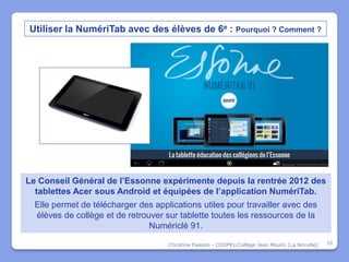 Utiliser la NumériTab avec des élèves de 6e : Pourquoi ? Comment ?




Le Conseil Général de l’Essonne expérimente depuis la rentrée 2012 des
  tablettes Acer sous Android et équipées de l’application NumériTab.
  Elle permet de télécharger des applications utiles pour travailler avec des
  élèves de collège et de retrouver sur tablette toutes les ressources de la
                                Numériclé 91.

                                     Christine Fiasson - CDDP91/Collège Jean Moulin (La Norville)   10
 