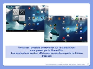 Il est aussi possible de travailler sur la tablette Acer
                  sans passer par la NumériTab.
Les applications sont en effet aussi accessible à partir de l’écran
                            d’accueil.


                               Christine Fiasson - CDDP91/Collège Jean Moulin (La Norville)   13
 