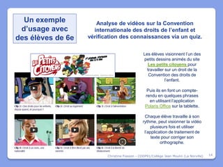 Un exemple          Analyse de vidéos sur la Convention
 d’usage avec        internationale des droits de l’enfant et
des élèves de 6e   vérification des connaissances via un quiz.


                                                Les élèves visionnent l’un des
                                                petits dessins animés du site
                                                  Les petits citoyens pour
                                                  travailler sur un droit de la
                                                   Convention des droits de
                                                             l’enfant.

                                                  Puis ils en font un compte-
                                                 rendu en quelques phrases
                                                   en utilisant l’application
                                                 Polaris Office sur la tablette.

                                                 Chaque élève travaille à son
                                                rythme, peut visionner la vidéo
                                                     plusieurs fois et utiliser
                                                 l’application de traitement de
                                                     texte pour corriger son
                                                          orthographe.


                          Christine Fiasson - CDDP91/Collège Jean Moulin (La Norville)   14
 