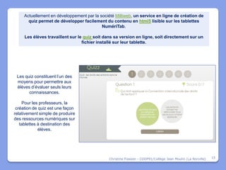 Actuellement en développement par la société Milliweb, un service en ligne de création de
       quiz permet de développer facilement du contenu en html5 lisible sur les tablettes
                                           NumériTab.

     Les élèves travaillent sur le quiz soit dans sa version en ligne, soit directement sur un
                                  fichier installé sur leur tablette.




 Les quiz constituent l’un des
 moyens pour permettre aux
 élèves d’évaluer seuls leurs
       connaissances.

    Pour les professeurs, la
 création de quiz est une façon
relativement simple de produire
des ressources numériques sur
   tablettes à destination des
             élèves.




                                               Christine Fiasson - CDDP91/Collège Jean Moulin (La Norville)   15
 