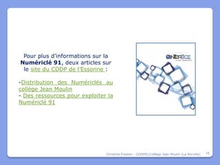 Pour plus d’informations sur la
Numériclé 91, deux articles sur
 le site du CDDP de l’Essonne :

-Distribution des Numériclés au
collège Jean Moulin
- Des ressources pour exploiter la
Numériclé 91




                               Christine Fiasson - CDDP91/Collège Jean Moulin (La Norville)   16
 