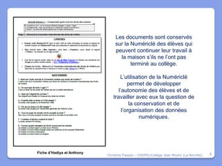Les documents sont conservés
                                 sur la Numériclé des élèves qui
                                 peuvent continuer leur travail à
                                   la maison s’ils ne l’ont pas
                                        terminé au collège.

                                   L’utilisation de la Numériclé
                                       permet de développer
                                  l’autonomie des élèves et de
                               travailler avec eux la question de
                                        la conservation et de
                                    l’organisation des données
                                             numériques.




Fiche d’Hadiya et Anthony                                                                  8
                            Christine Fiasson - CDDP91/Collège Jean Moulin (La Norville)
 
