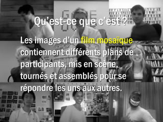 Qu’est-ce que c’est ?
Les images d’un film mosaïque
contiennent différents plans de
participants, mis en scène,
tournés et assemblés pour se
répondre les uns aux autres.
 