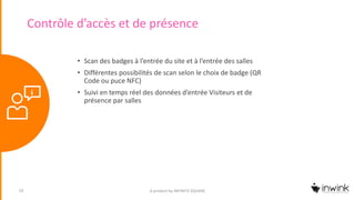 Contrôle d’accès et de présence
A product by INFINITE SQUARE10
• Scan des badges à l’entrée du site et à l’entrée des salles
• Différentes possibilités de scan selon le choix de badge (QR
Code ou puce NFC)
• Suivi en temps réel des données d’entrée Visiteurs et de
présence par salles
 