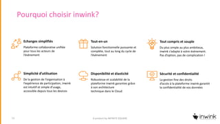 Pourquoi choisir inwink?
A product by INFINITE SQUARE13
Echanges simplifiés
Plateforme collaborative unifiée
pour tous les acteurs de
l’évènement
Tout-en-un
Solution fonctionnelle puissante et
complète, tout au long du cycle de
l’évènement
Tout compris et souple
Du plus simple au plus ambitieux,
inwink s’adapte à votre évènement.
Pas d’option, pas de complication !
Simplicité d’utilisation
De la gestion de l’organisation à
l’expérience de participation, inwink
est intuitif et simple d’usage,
accessible depuis tous les devices
Disponibilité et élasticité
Robustesse et scalabilité de la
plateforme inwink garanties grâce
à son architecture
technique dans le Cloud
Sécurité et confidentialité
La gestion fine des droits
d’accès à la plateforme inwink garantit
la confidentialité de vos données
 