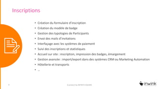 Inscriptions
• Création du formulaire d’inscription
• Création du modèle de badge
• Gestion des typologies de Participants
• Envoi des mails d’invitations
• Interfaçage avec les systèmes de paiement
• Suivi des inscriptions et statistiques
• Accueil sur site : inscription, impression des badges, émargement
• Gestion avancée : import/export dans des systèmes CRM ou Marketing Automation
• Hôtellerie et transports
• …
A product by INFINITE SQUARE6
 