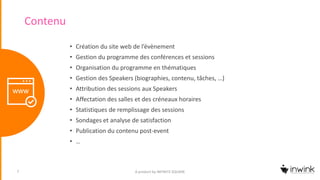 Contenu
• Création du site web de l’évènement
• Gestion du programme des conférences et sessions
• Organisation du programme en thématiques
• Gestion des Speakers (biographies, contenu, tâches, …)
• Attribution des sessions aux Speakers
• Affectation des salles et des créneaux horaires
• Statistiques de remplissage des sessions
• Sondages et analyse de satisfaction
• Publication du contenu post-event
• …
A product by INFINITE SQUARE7
 