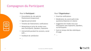 Compagnon du Participant
Pour l’Organisateur :
• Envoi de notifications
• Modération du social wall et des
questions/réponses en séance
• Suggestion de rendez-vous aux
Participants avec Exposants, Speakers,
ou Participants
• Suivi en temps réel des statistiques
d’usage
• …
A product by INFINITE SQUARE8
Pour le Participant :
• Consultation du site web de
l’évènement (responsive)
• Agenda personnalisé
• Timeline de l’évènement, notifications
• Networking et prise de rendez-vous
avec Participants, Speakers, Exposants
• Interactivité pendant les sessions, social
wall, …
• Feedback de satisfaction
• …
 
