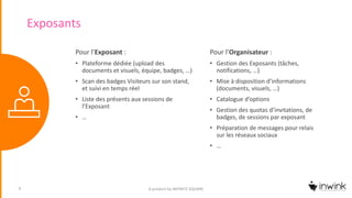 Exposants
A product by INFINITE SQUARE9
Pour l’Exposant :
• Plateforme dédiée (upload des
documents et visuels, équipe, badges, …)
• Scan des badges Visiteurs sur son stand,
et suivi en temps réel
• Liste des présents aux sessions de
l’Exposant
• …
Pour l’Organisateur :
• Gestion des Exposants (tâches,
notifications, …)
• Mise à disposition d’informations
(documents, visuels, …)
• Catalogue d’options
• Gestion des quotas d’invitations, de
badges, de sessions par exposant
• Préparation de messages pour relais
sur les réseaux sociaux
• …
 