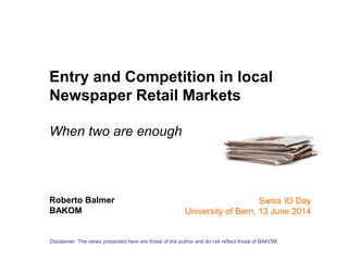 Entry and Competition in local
Newspaper Retail Markets
When two are enough
Roberto Balmer
BAKOM
Disclaimer: The views presented here are those of the author and do not reflect those of BAKOM.
Swiss IO Day
University of Bern, 13 June 2014
 
