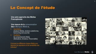 2

Le Concept de l’étude
Une autre approche des Médias
Francophones
Une mesure de la consommation
des « Marques Média »,
Quantitative
plusieurs Médias, plusieurs plateformes,
tout au long de la journée
Qualitative
les comportements Média
(Motivations, Emotions, Personnalités)

Comment se différencie chaque Media pour
rejoindre les aspirations et les sensibilités des
individus?
Les Marques Média

 