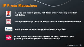 95

IP Press Magazines
is, over alle media gezien, het derde meest krachtige merk in
het Zuiden
vertegenwoordigt 39% van het totaal aantal magazinemomenten

wordt gezien als een zeer professioneel magazine
is het meest dynamische magazine en heeft een veelzijdig
profiel (proximiteit-professioneel-verleidelijk)
De MediaMerken

 