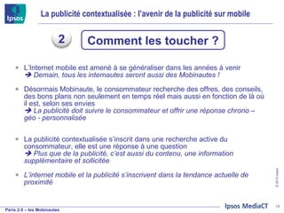 La publicité contextualisée : l’avenir de la publicité sur mobile L’Internet mobile est amené à se généraliser dans les années à venir    Demain, tous les internautes seront aussi des Mobinautes ! Désormais Mobinaute, le consommateur recherche des offres, des conseils, des bons plans non seulement en temps réel mais aussi en fonction de là où il est, selon ses envies     La publicité doit suivre le consommateur et offrir une réponse chrono – géo - personnalisée La publicité contextualisée s’inscrit dans une recherche active du consommateur, elle est une réponse à une question    Plus que de la publicité, c’est aussi du contenu, une information supplémentaire et sollicitée L’internet mobile et la publicité s’inscrivent dans la tendance actuelle de proximité  Comment les toucher ? 2 