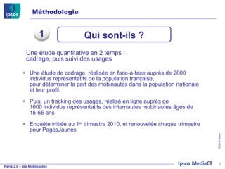Une étude de cadrage, réalisée en face-à-face auprès de 2000 individus représentatifs de la population française,  pour déterminer la part des mobinautes dans la population nationale et leur profil. Puis, un tracking des usages, réalisé en ligne auprès de 1000 individus représentatifs des internautes mobinautes âgés de 15-65 ans Enquête initiée au 1 er  trimestre 2010, et renouvelée chaque trimestre pour PagesJaunes Méthodologie Une étude quantitative en 2 temps :  cadrage, puis suivi des usages Qui sont-ils ? 1 