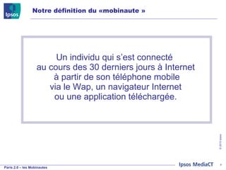 Un individu qui s’est connecté  au cours des 30 derniers jours à Internet  à partir de son téléphone mobile  via le Wap, un navigateur Internet  ou une application téléchargée. Notre définition du «mobinaute » 