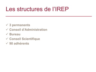 Les structures de l’IREP

   3 permanents
   Conseil d’Administration
   Bureau
   Conseil Scientifique
   90 adhérents
 
