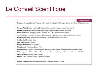 Le Conseil Scientifique
                                                                                                        Conseil Scientifique

    Président : François Mariet, Professeur à l'Université Paris Dauphine, Managing Director New Media de Startup Avenue


    François Attali, Directeur Marketing Stratégique, Recherche et Innovation, Sodiaal International
    Alexandre Callay, Directeur Eurodata TV Worldwide - Médiamétrie Eurodata TV Worldwide
    Bruno Colin, Global Managing Director Operations & IT, GfK Custom Research France
    Annaïk Dokhan, Consultante en Marketing Stratégique et Organisation dans le Secteur Santé, Adok Conseil
    Pierre-Louis Dubois, Professeur des Universités, Université Panthéon Assas Paris II
    Ivan Gavriloff, Président, Kaos
    Yves Krief, Président, Sorgem
    François Krotoff, The Fair Company
    Gilles Laurent, Professeur, Groupe HEC
    Antoine Moreau, Directeur International CRM & Analytics, Ipsos Loyalty, Professeur d'Econométrie à l'ENSAE
    Gildas Roy, ancien Adjoint au Chef du Département du Personnel, Chargé des Ressources Humaines à l'INSEE
    Jean-Luc Stehlé, Jean-Luc Stehlé Conseil
    Philippe Tassi, Directeur Général Adjoint, Médiamétrie


    Philippe Legendre, Directeur Délégué de l’IREP, Professeur Associé à Paris II
 
