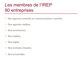 Les membres de l’IREP
90 entreprises
 Des agences conseils en communication, conseils,

 Des agences médias,

 Des annonceurs,

 Des médias,

 Des régies,

 Des instituts d’études,

 Des universités.
 