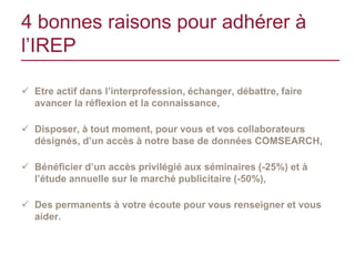 4 bonnes raisons pour adhérer à
l’IREP

 Etre actif dans l’interprofession, échanger, débattre, faire
  avancer la réflexion et la connaissance,

 Disposer, à tout moment, pour vous et vos collaborateurs
  désignés, d’un accès à notre base de données COMSEARCH,

 Bénéficier d’un accès privilégié aux séminaires (-25%) et à
  l’étude annuelle sur le marché publicitaire (-50%),

 Des permanents à votre écoute pour vous renseigner et vous
  aider.
 