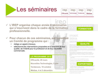Les séminaires

 L’IREP organise chaque année 4 séminaires
  qui s’inscrivent dans le cadre de la formation                        FORMATION
  professionnelle.

 Pour chacun de ces séminaires, est constitué
  un Comité de programme qui :
   •   rédige un appel à travaux,                                        QUALITE
   •   sélectionne les interventions proposées en s’assurant de leur
       qualité, de l’intérêt pour la profession et de leur neutralité
       commerciale.


                           LE PROGRAMME 2012
                           Efficacité, 29 mars
                           Nouvelles Technologies, 5 juin               EXPERTISES
                           Tendances, 18 octobre
                           Médias, 4 et 5 décembre
 